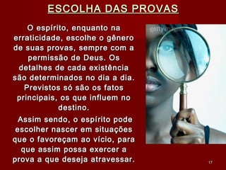 ESCOLHA DAS PROVASESCOLHA DAS PROVAS
O espírito, enquanto naO espírito, enquanto na
erraticidade, escolhe o gêneroerraticidade, escolhe o gênero
de suas provas, sempre com ade suas provas, sempre com a
permissão de Deus. Ospermissão de Deus. Os
detalhes de cada existênciadetalhes de cada existência
são determinados no dia a dia.são determinados no dia a dia.
Previstos só são os fatosPrevistos só são os fatos
principais, os que influem noprincipais, os que influem no
destino.destino.
Assim sendo, o espírito podeAssim sendo, o espírito pode
escolher nascer em situaçõesescolher nascer em situações
que o favoreçam ao vício, paraque o favoreçam ao vício, para
que assim possa exercer aque assim possa exercer a
prova a que deseja atravessar.prova a que deseja atravessar. 1717
 