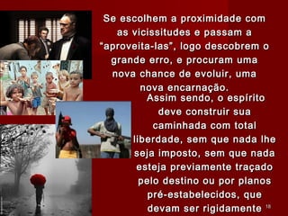 Assim sendo, o espíritoAssim sendo, o espírito
deve construir suadeve construir sua
caminhada com totalcaminhada com total
liberdade, sem que nada lheliberdade, sem que nada lhe
seja imposto, sem que nadaseja imposto, sem que nada
esteja previamente traçadoesteja previamente traçado
pelo destino ou por planospelo destino ou por planos
pré-estabelecidos, quepré-estabelecidos, que
devam ser rigidamentedevam ser rigidamente
Se escolhem a proximidade comSe escolhem a proximidade com
as vicissitudes e passam aas vicissitudes e passam a
“aproveita-las”, logo descobrem o“aproveita-las”, logo descobrem o
grande erro, e procuram umagrande erro, e procuram uma
nova chance de evoluir, umanova chance de evoluir, uma
nova encarnação.nova encarnação.
1818
 