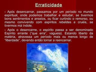 ErraticidadeErraticidade
- Após desencarnar, passamos por um período no mundo- Após desencarnar, passamos por um período no mundo
espiritual, onde podemos trabalhar e estudar, se tivermosespiritual, onde podemos trabalhar e estudar, se tivermos
bons sentimentos e anseios, ou ficar curtindo o remorso, oubons sentimentos e anseios, ou ficar curtindo o remorso, ou
mesmo convivendo com espíritos rebeldes e cruéis, semesmo convivendo com espíritos rebeldes e cruéis, se
tivermos má índole.tivermos má índole.
- Após o desencarne, o espírito passa a ser denominado- Após o desencarne, o espírito passa a ser denominado
Espírito errante (“que erra”, vagueia). Estando liberto daEspírito errante (“que erra”, vagueia). Estando liberto da
matéria, atravessa um período mais ou menos longo dematéria, atravessa um período mais ou menos longo de
“liberdade”, devendo então tornar a reencarnar.“liberdade”, devendo então tornar a reencarnar.
22
 