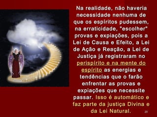 Na realidade, não haveriaNa realidade, não haveria
necessidade nenhuma denecessidade nenhuma de
que os espíritos pudessem,que os espíritos pudessem,
na erraticidade, "escolher"na erraticidade, "escolher"
provas e expiações, pois aprovas e expiações, pois a
Lei de Causa e Efeito, a LeiLei de Causa e Efeito, a Lei
de Ação e Reação, a Lei dede Ação e Reação, a Lei de
Justiça já registraram noJustiça já registraram no
perispírito e na mente doperispírito e na mente do
espíritoespírito as energias eas energias e
tendências que o farãotendências que o farão
enfrentar as provas eenfrentar as provas e
expiações que necessiteexpiações que necessite
passar.passar. Isso é automático eIsso é automático e
faz parte da justiça Divina efaz parte da justiça Divina e
da Lei Natural.da Lei Natural. 2020
 