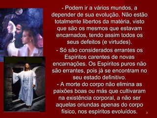 -- Podem ir a vários mundos, aPodem ir a vários mundos, a
depender de sua evolução. Não estãodepender de sua evolução. Não estão
totalmente libertos da matéria, vistototalmente libertos da matéria, visto
que são os mesmos que estavamque são os mesmos que estavam
encarnados, tendo assim todos osencarnados, tendo assim todos os
seus defeitos (e virtudes).seus defeitos (e virtudes).
- Só são considerados errantes os- Só são considerados errantes os
Espíritos carentes de novasEspíritos carentes de novas
encarnações. Os Espíritos puros nãoencarnações. Os Espíritos puros não
são errantes, pois já se encontram nosão errantes, pois já se encontram no
seu estado definitivo.seu estado definitivo.
- A morte do corpo não elimina as- A morte do corpo não elimina as
paixões boas ou más que cultivarampaixões boas ou más que cultivaram
na existência corporal, a não serna existência corporal, a não ser
aquelas oriundas apenas do corpoaquelas oriundas apenas do corpo
físico, nos espíritos evoluídos.físico, nos espíritos evoluídos. 33
 