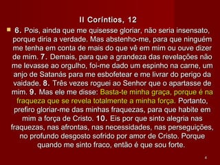 II Coríntios, 12II Coríntios, 12
 6.6. Pois, ainda que me quisesse gloriar, não seria insensato,Pois, ainda que me quisesse gloriar, não seria insensato,
porque diria a verdade. Mas abstenho-me, para que ninguémporque diria a verdade. Mas abstenho-me, para que ninguém
me tenha em conta de mais do que vê em mim ou ouve dizerme tenha em conta de mais do que vê em mim ou ouve dizer
de mim.de mim. 7.7. Demais, para que a grandeza das revelações nãoDemais, para que a grandeza das revelações não
me levasse ao orgulho, foi-me dado um espinho na carne, umme levasse ao orgulho, foi-me dado um espinho na carne, um
anjo de Satanás para me esbofetear e me livrar do perigo daanjo de Satanás para me esbofetear e me livrar do perigo da
vaidade.vaidade. 8.8. Três vezes roguei ao Senhor que o apartasse deTrês vezes roguei ao Senhor que o apartasse de
mim.mim. 9.9. Mas ele me disse:Mas ele me disse: Basta-te minha graça, porque é naBasta-te minha graça, porque é na
fraqueza que se revela totalmente a minha força.fraqueza que se revela totalmente a minha força. Portanto,Portanto,
prefiro gloriar-me das minhas fraquezas, para que habite emprefiro gloriar-me das minhas fraquezas, para que habite em
mim a força de Cristo.mim a força de Cristo. 10.10. Eis por que sinto alegria nasEis por que sinto alegria nas
fraquezas, nas afrontas, nas necessidades, nas perseguições,fraquezas, nas afrontas, nas necessidades, nas perseguições,
no profundo desgosto sofrido por amor de Cristo. Porqueno profundo desgosto sofrido por amor de Cristo. Porque
quando me sinto fraco, então é que sou forte.quando me sinto fraco, então é que sou forte.
44
 