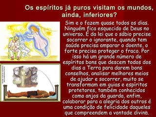 Os espíritos já puros visitam os mundos,Os espíritos já puros visitam os mundos,
ainda, inferiores?ainda, inferiores?
Sim e o fazem quase todos os dias.Sim e o fazem quase todos os dias.
Ninguém fica esquecido de Deus noNinguém fica esquecido de Deus no
universo. É da lei que o sábio preciseuniverso. É da lei que o sábio precise
socorrer o ignorante, quando temsocorrer o ignorante, quando tem
saúde precisa amparar o doente, osaúde precisa amparar o doente, o
forte precisa proteger o fraco. Porforte precisa proteger o fraco. Por
isso há um grande número deisso há um grande número de
espíritos bons que descem todos dosespíritos bons que descem todos dos
dias a Terra para darem bonsdias a Terra para darem bons
conselhos, analisar melhores meiosconselhos, analisar melhores meios
de ajudar e socorrer, muito sede ajudar e socorrer, muito se
transformam em guias e espíritostransformam em guias e espíritos
protetores, também conhecidosprotetores, também conhecidos
como anjos da guarda, enfim,como anjos da guarda, enfim,
colaborar para a alegria dos outros écolaborar para a alegria dos outros é
uma condição de felicidade daquelesuma condição de felicidade daqueles
que compreendem a vontade divina.que compreendem a vontade divina.55
 