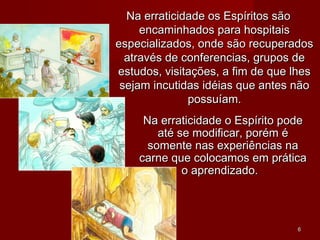 Na erraticidade os Espíritos sãoNa erraticidade os Espíritos são
encaminhados para hospitaisencaminhados para hospitais
especializados, onde são recuperadosespecializados, onde são recuperados
através de conferencias, grupos deatravés de conferencias, grupos de
estudos, visitações, a fim de que lhesestudos, visitações, a fim de que lhes
sejam incutidas idéias que antes nãosejam incutidas idéias que antes não
possuíam.possuíam.
Na erraticidade o Espírito podeNa erraticidade o Espírito pode
até se modificar, porém éaté se modificar, porém é
somente nas experiências nasomente nas experiências na
carne que colocamos em práticacarne que colocamos em prática
o aprendizado.o aprendizado.
66
 