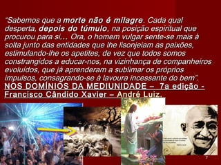 ““Sabemos que aSabemos que a morte não é milagremorte não é milagre. Cada qual. Cada qual
desperta,desperta, depois do túmulodepois do túmulo, na posição espiritual que, na posição espiritual que
procurou para siprocurou para si...... Ora, o homem vulgar sente-se mais àOra, o homem vulgar sente-se mais à
solta junto das entidades que lhe lisonjeiam as paixões,solta junto das entidades que lhe lisonjeiam as paixões,
estimulando-lhe os apetites, de vez que todos somosestimulando-lhe os apetites, de vez que todos somos
constrangidos a educar-nos, na vizinhança de companheirosconstrangidos a educar-nos, na vizinhança de companheiros
evoluídos, que já aprenderam a sublimar os própriosevoluídos, que já aprenderam a sublimar os próprios
impulsos, consagrando-se à lavoura incessante do bem”.impulsos, consagrando-se à lavoura incessante do bem”.
NOS DOMÍNIOS DA MEDIUNIDADE –  7a edição -NOS DOMÍNIOS DA MEDIUNIDADE –  7a edição -
Francisco Cândido Xavier –Francisco Cândido Xavier – André Luiz.André Luiz.
77
 