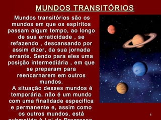 MUNDOS TRANSITÓRIOSMUNDOS TRANSITÓRIOS
Mundos transitórios são osMundos transitórios são os
mundos em que os espíritosmundos em que os espíritos
passam algum tempo, ao longopassam algum tempo, ao longo
de sua erraticidade , sede sua erraticidade , se
refazendo , descansando porrefazendo , descansando por
assim dizer, da sua jornadaassim dizer, da sua jornada
errante. Sendo para eles umaerrante. Sendo para eles uma
posição intermediária , em queposição intermediária , em que
se preparam parase preparam para
reencarnarem em outrosreencarnarem em outros
mundos.mundos.
A situação desses mundos éA situação desses mundos é
temporária, não é um mundotemporária, não é um mundo
com uma finalidade especificacom uma finalidade especifica
e permanente e, assim comoe permanente e, assim como
os outros mundos, estáos outros mundos, está 88
 