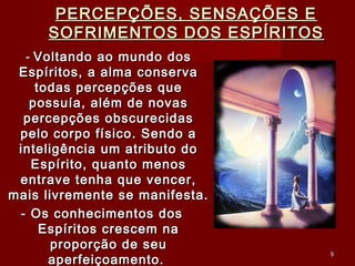 PERCEPÇÕES, SENSAÇÕES EPERCEPÇÕES, SENSAÇÕES E
SOFRIMENTOS DOS ESPÍRITOSSOFRIMENTOS DOS ESPÍRITOS
-- Voltando ao mundo dosVoltando ao mundo dos
Espíritos, a alma conservaEspíritos, a alma conserva
todas percepções quetodas percepções que
possuía, além de novaspossuía, além de novas
percepções obscurecidaspercepções obscurecidas
pelo corpo físico. Sendo apelo corpo físico. Sendo a
inteligência um atributo dointeligência um atributo do
Espírito, quanto menosEspírito, quanto menos
entrave tenha que vencer,entrave tenha que vencer,
mais livremente se manifesta.mais livremente se manifesta.
- Os conhecimentos dos- Os conhecimentos dos
Espíritos crescem naEspíritos crescem na
proporção de seuproporção de seu
aperfeiçoamento.aperfeiçoamento.
99
 