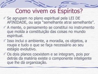 Como vivem os Espíritos? Se agrupam no plano espiritual pela LEI DE AFINIDADE, ou seja “semelhante atrai semelhante”. A mente, o pensamento se constitui no instrumento que molda a constituição das coisas no mundo espiritual. Isso inclui o ambiente, a moradia, os objetos, a roupa e tudo o que se faça necessário ao seu  estágio evolutivo. Os dois planos coexistem e se integram, pois por detrás da matéria existe o componente inteligente que lhe dá organização.  