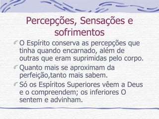 Percepções, Sensações e sofrimentos O Espírito conserva as percepções que tinha quando encarnado, além de outras que eram suprimidas pelo corpo. Quanto mais se aproximam da perfeição,tanto mais sabem. Só os Espíritos Superiores vêem a Deus e o compreendem; os inferiores O sentem e advinham. 