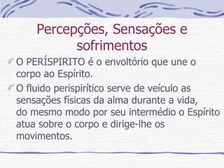 Percepções, Sensações e sofrimentos O PERÍSPIRITO é o envoltório que une o corpo ao Espírito. O fluido perispirítico serve de veículo as sensações físicas da alma durante a vida,  do mesmo modo por seu intermédio o Espírito atua sobre o corpo e dirige-lhe os movimentos.  