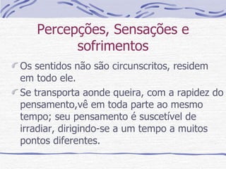 Percepções, Sensações e sofrimentos Os sentidos não são circunscritos, residem  em todo ele. Se transporta aonde queira, com a rapidez do pensamento,vê em toda parte ao mesmo tempo; seu pensamento é suscetível de irradiar, dirigindo-se a um tempo a muitos pontos diferentes. 