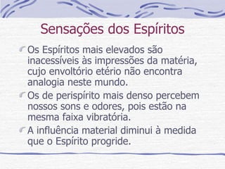Sensações dos Espíritos Os Espíritos mais elevados são inacessíveis às impressões da matéria, cujo envoltório etério não encontra analogia neste mundo. Os de perispírito mais denso percebem nossos sons e odores, pois estão na mesma faixa vibratória. A influência material diminui à medida que o Espírito progride. 