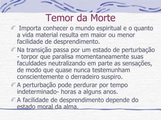 Temor da Morte Importa conhecer o mundo espiritual e o quanto a vida material resulta em maior ou menor facilidade de desprendimento. Na transição passa por um estado de perturbação - torpor que paralisa momentaneamente suas faculdades neutralizando em parte as sensações,  de modo que quase nunca testemunham conscientemente o derradeiro suspiro. A perturbação pode perdurar por tempo indeterminado- horas a alguns anos. A facilidade de desprendimento depende do estado moral da alma. 