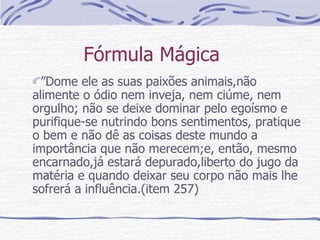 Fórmula Mágica  ” Dome ele as suas paixões animais,não alimente o ódio nem inveja, nem ciúme, nem orgulho; não se deixe dominar pelo egoísmo e purifique-se nutrindo bons sentimentos, pratique o bem e não dê as coisas deste mundo a importância que não merecem;e, então, mesmo encarnado,já estará depurado,liberto do jugo da matéria e quando deixar seu corpo não mais lhe sofrerá a influência.(item 257)  