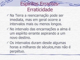 Espíritos Errantes- Erraticidade Na Terra a reencarnação pode ser imediata, mas em geral ocorre a intervalos mais ou menos longos. No intervalo das encarnações a alma é um espírito errante aspirando a um novo destino. Os intervalos duram desde algumas horas a milhares de séculos,mas não é perpétuo.  
