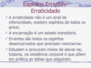 Espíritos Errantes- Erraticidade A erraticidade não é um sinal de inferioridade, existem espíritos de todos os graus. A encarnação é um estado transitório. Errantes são todos os espíritos desencarnados que precisam reencarnar. Estudam e procuram meios de elevar-se; todavia, na existência corporal é que põem em prática as idéias que adquiram.  