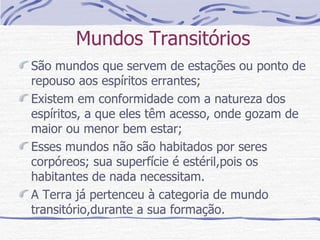 Mundos Transitórios São mundos que servem de estações ou ponto de repouso aos espíritos errantes; Existem em conformidade com a natureza dos espíritos, a que eles têm acesso, onde gozam de maior ou menor bem estar; Esses mundos não são habitados por seres corpóreos; sua superfície é estéril,pois os habitantes de nada necessitam. A Terra já pertenceu à categoria de mundo transitório,durante a sua formação.  