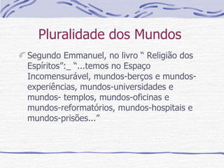 Pluralidade dos Mundos  Segundo Emmanuel, no livro “ Religião dos Espíritos”:_ “...temos no Espaço Incomensurável, mundos-berços e mundos- experiências, mundos-universidades e mundos- templos, mundos-oficinas e mundos-reformatórios, mundos-hospitais e mundos-prisões...”  
