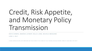 Credit, Risk Appetite,
and Monetary Policy
Transmission
D AV I D A I K M A N , A N D R EA S L E H N E RT, N E L L I E L I A N G , M I C H E L E M O D U G N O
J U N E 5 , 2 0 1 7
V I E W S E X P R E S S E D A R E O U R O W N A N D N O T N E C E S S A R I L Y T H E V I E W S O F T H E F E D E R A L R E S E R V E B O A R D , B A N K O F E N G L A N D , O R S T A F F
 