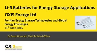 OXIS Energy Ltd
Li-S Batteries for Energy Storage Applications
Dr David Ainsworth, Chief Technical Officer
Frontier Energy Storage Technologies and Global
Energy Challenges
11th May 2016
 