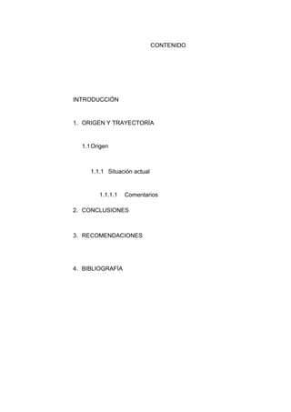 CONTENIDO

INTRODUCCIÓN

1. ORIGEN Y TRAYECTORÍA

1.1 Origen

1.1.1 Situación actual

1.1.1.1

Comentarios

2. CONCLUSIONES

3. RECOMENDACIONES

4. BIBLIOGRAFÍA

 