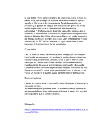 El uso de las TIC no para de crecer y de extenderse, sobre todo en los
países ricos, con el riesgo de acentuar localmente la brecha digital y
social y la diferencia entre generaciones. Desde la agricultura de
precisión y la gestión del bosque a la monitorización global del medio
ambiente planetario o de la biodiversidad, a la democracia
participativa (TIC al servicio del desarrollo sostenible) pasando por el
comercio, la telemedicina, la información, la gestión de múltiples bases
de datos, la bolsa, la robótica y los usos militares, sin olvidar la ayuda a
los discapacitados(por ejemplo, ciegos que usan sintetizadores vocales
avanzados), las TIC tienden a ocupar un lugar creciente en la vida
humana y el funcionamiento de las sociedades.
Comentarios
Las TICS son un medio de comunicación a nivel global, con una gran
importancia, ya que cuenta con un sistema masivo de comunicaciones
no solo físicas, sino también virtuales, como lo son el internet y los
mensajes por medios electrónicos móviles, facilitando el acceso a
investigaciones de cosas o a otro medio de información y búsqueda.
Colombia tiene un ministerio especializado en la red y el control de este
tipo de comunicación virtual, para que de esta forma, el Internet no se
vuelva un medio por el cual se pueda controlar el ciber delincuencia.
Recomendaciones
Las tics son un medio de comunicación especializado en el internet y los
mensajes móviles.
Se recomienda principalmente tener un uso controlado de este medio
porque puede llegar a ser peligroso no solo para la salud, sino también
para la persona que lo utiliza en exceso.

Bibliografía:
http://es.wikipedia.org/wiki/Tecnolog%C3%ADas_de_la_informaci%C3%B3n_y_la_co
municaci%C3%B3n

 