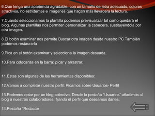 6.Que tenga una apariencia agradable, con un tamaño de letra adecuado, colores
atractivos, no estridentes e imágenes que hagan más llevadera la lectura.
7.Cuando seleccionamos la plantilla podemos previsualizar tal como quedará el
blog. Algunas plantillas nos permiten personalizar la cabecera, sustituyéndola por
otra imagen.
8.El botón examinar nos permite Buscar otra imagen desde nuestro PC También
podemos restaurarla
9.Pica en el botón examinar y selecciona la imagen deseada.
10.Para colocarlas en la barra: picar y arrastrar.
11.Estas son algunas de las herramientas disponibles:
12.Vamos a completar nuestro perfil. Picamos sobre Usuarios- Perfil
13.Podemos optar por un blog colectivo. Desde la pestaña “Usuarios” añadimos al
blog a nuestros colaboradores, fijando el perfil que deseamos darles.
14.Pestaña “Redactar
 