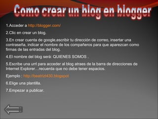 1.Acceder a http://blogger.com/
2.Clic en crear un blog.
3.En crear cuenta de google,escribir tu dirección de correo, insertar una
contraseña, indicar el nombre de los compañeros para que aparezcan como
firmas de las entradas del blog.
4.El nombre del blog será: QUIENES SOMOS .
5.Escribe una urrl para acceder al blog atraes de la barra de direcciones de
Internet Explorer…recuerda que no debe tener espacios.
Ejemplo : http://beatrizt430.blogspot
6.Elige una plantilla.
7.Empezar a publicar.
 