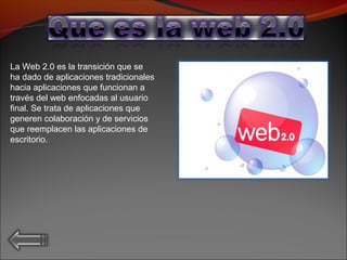 La Web 2.0 es la transición que se
ha dado de aplicaciones tradicionales
hacia aplicaciones que funcionan a
través del web enfocadas al usuario
final. Se trata de aplicaciones que
generen colaboración y de servicios
que reemplacen las aplicaciones de
escritorio.
 