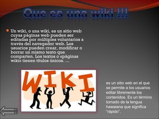 Un wiki, o una wiki, es un sitio web
cuyas páginas web pueden ser
editadas por múltiples voluntarios a
través del navegador web. Los
usuarios pueden crear, modificar o
borrar un mismo texto que
comparten. Los textos o «páginas
wiki» tienen títulos únicos. ...
es un sitio web en el que
se permite a los usuarios
editar libremente los
contenidos. Es un término
tomado de la lengua
hawaiana que significa
“rápido”.
 