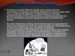 Un blog es un sitio Web en donde uno o varios autores
desarrollan contenidos. Los blogs también se conocen como web
Log o cuaderno de bitácora. La información se actualiza
periódicamente y,de la misma forma, los textos se plasman en
forma cronológica; primero aparece el más recientemente
escrita.
En cada artículo de un blog, los lectores tienen la capacidad de
dejar sus comentarios. A su vez, estos pueden ser contestados por
el autor de manera que se va creando un diálogo.
Otra característica de los Blogs es que suelen tener una temática
específica. El autor escribe con total libertad y la temática es
particular, los hay de tipo personal, periodístico, empresarial o
corporativo, tecnológico, educativo (edublogs), políticos, etc.
 
