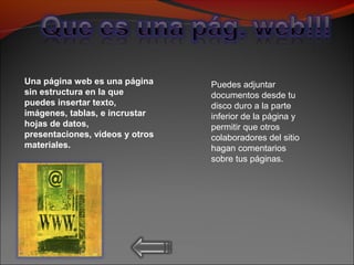 Una página web es una página
sin estructura en la que
puedes insertar texto,
imágenes, tablas, e incrustar
hojas de datos,
presentaciones, vídeos y otros
materiales.
Puedes adjuntar
documentos desde tu
disco duro a la parte
inferior de la página y
permitir que otros
colaboradores del sitio
hagan comentarios
sobre tus páginas.
 