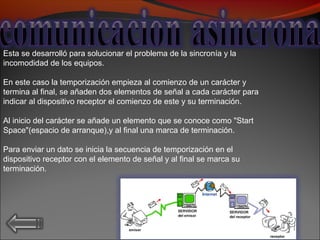 Esta se desarrolló para solucionar el problema de la sincronía y la
incomodidad de los equipos.
En este caso la temporización empieza al comienzo de un carácter y
termina al final, se añaden dos elementos de señal a cada carácter para
indicar al dispositivo receptor el comienzo de este y su terminación.
Al inicio del carácter se añade un elemento que se conoce como "Start
Space"(espacio de arranque),y al final una marca de terminación.
Para enviar un dato se inicia la secuencia de temporización en el
dispositivo receptor con el elemento de señal y al final se marca su
terminación.
 