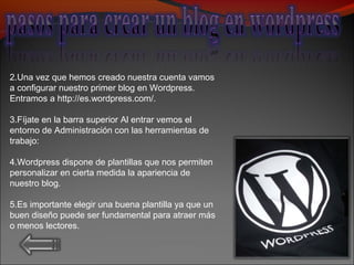 2.Una vez que hemos creado nuestra cuenta vamos
a configurar nuestro primer blog en Wordpress.
Entramos a http://es.wordpress.com/.
3.Fíjate en la barra superior Al entrar vemos el
entorno de Administración con las herramientas de
trabajo:
4.Wordpress dispone de plantillas que nos permiten
personalizar en cierta medida la apariencia de
nuestro blog.
5.Es importante elegir una buena plantilla ya que un
buen diseño puede ser fundamental para atraer más
o menos lectores.
 