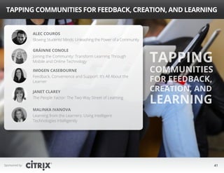 Sponsored by: 41
Tapping Communities for Feedback, Creation, and Learning
Tapping
Communities
for Feedback,
Creation, and
Learning
Alec Couros
Blowing Students’ Minds: Unleashing the Power of a Community
Gráinne Conole
Joining the Community: Transform Learning Through
Mobile and Online Technology
Janet Clarey
The People Factor: The Two-Way Street of Learning
Malinka Ivanova
Learning from the Learners: Using Intelligent
Technologies Intelligently
Imogen Casebourne
Feedback, Convenience and Support: It’s All About the
Learner
 