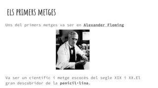 els primers metges
Uns del primers metges va ser en Alexander Fleming
Va ser un científic i metge escocès del segle XIX i XX.El
gran descobridor de la penicil·lina.
 