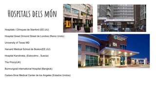 Hospitals dels món
Hospitals i Clíniques de Stanford (EE.UU)
Hospital Great Ormond Street de Londres (Reino Unido)
University of Texas MD
Harvard Medical School de Boston(EE.UU)
Hospital Karolinska, (Estocolmo , Suecia)
The Priory(UK)
Bumrungrad international Hospital (Bangkok)
Cedars-Sinai Medical Center de los Angeles (Estados Unidos)
 