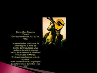 David Alfaro Siqueiros
“Zapata”
Óleo sobre masonite, 70 x 50 cm.
1962.
La presente obra forma parte del
proyecto para el mural del
Castillo de Chapultepec, y fue
realizada durante la estancia
de Siqueiros en la cárcel preventiva
de la Ciudad de México.
En el reverso del cuadro se lee lo
siguiente:
"Nota: para el mural de Chapultepec.
Cárcel preventiva, diciembre 15 de
1962”
 