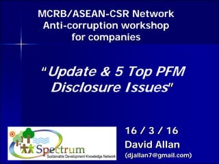 ““Update & 5 Top PFM
Disclosure Issues””
16 / 3 / 1616 / 3 / 16
David AllanDavid Allan
(djallan7@gmail.com)(djallan7@gmail.com)
MCRB/ASEAN-CSR Network
Anti-corruption workshop
for companies
 