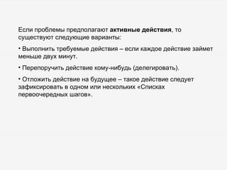 Если проблемы предполагают  активные действия , то существуют следующие варианты: Выполнить требуемые действия – если каждое действие займет меньше двух минут. Перепоручить действие кому-нибудь (делегировать). Отложить действие на будущее – такое действие следует зафиксировать в одном или нескольких «Списках первоочередных шагов». 
