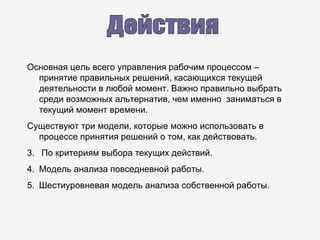 Действия Основная цель всего управления рабочим процессом – принятие правильных решений, касающихся текущей деятельности в любой момент. Важно правильно выбрать среди возможных альтернатив, чем именно  заниматься в текущий момент времени. Существуют три модели, которые можно использовать в процессе принятия решений о том, как действовать. По критериям выбора текущих действий. Модель анализа повседневной работы. Шестиуровневая модель анализа собственной работы. 