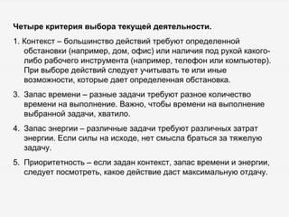 Четыре критерия выбора текущей деятельности. 1. Контекст – большинство действий требуют определенной обстановки (например, дом, офис) или наличия под рукой какого-либо рабочего инструмента (например, телефон или компьютер). При выборе действий следует учитывать те или иные возможности, которые дает определенная обстановка.  Запас времени – разные задачи требуют разное количество времени на выполнение. Важно, чтобы времени на выполнение выбранной задачи, хватило. Запас энергии – различные задачи требуют различных затрат энергии. Если силы на исходе, нет смысла браться за тяжелую задачу. Приоритетность – если задан контекст, запас времени и энергии, следует посмотреть, какое действие даст максимальную отдачу. 