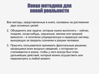 Новая методика для  новой реальности Все методы, представленные в книге, основаны на достижении двух основных целей: Объединить все задачи, которые нужно выполнить – сейчас, позднее, когда-нибудь, серьезные, мелкие или средней важности – в логически упорядоченную и надежную систему, выходящую за пределы сознания и разума человека. Приучить пользователя принимать фронтальные решения, касающиеся всех входных сведений, с которыми он сталкивается в жизни, чтобы у него всегда был план дальнейших действий, который можно осуществить или пересмотреть в любой момент. 