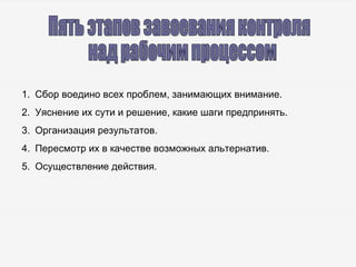 Пять этапов завоевания контроля над рабочим процессом Сбор воедино всех проблем, занимающих внимание. Уяснение их сути и решение, какие шаги предпринять. Организация результатов. Пересмотр их в качестве возможных альтернатив. Осуществление действия. 