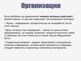 Организация Если проблемы не предполагают  никаких активных действий  с вашей стороны, то для них существуют три возможных категории: Мусор – информация, которая больше не понадобится. Ее не стоит хранить. Дела, которые стоит придержать – сейчас не нужно ничего предпринимать, но позднее, возможно, придется выполнить какие-то действия. Их стоит поместить в список «Когда-нибудь / может быть». Справочный материал - предмет представляет потенциально полезную информацию, которая может пригодиться в будущем. Следует поместить в хранилище помеченных материалов. 