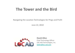 LOC-AID Technologies

   The Tower and the Bird 
                             
                             
Navigating the Location Technologies for Pings and Profit 
                             
                     June 22, 2010 




                           David Allen 
                           Chief Technology Officer 
                           LOC‐AID Technologies, Inc. 
                           dallen@loc‐aid.com 
 
