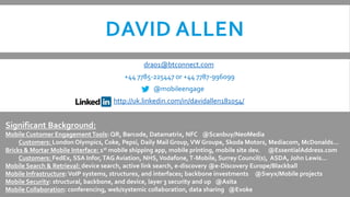 DAVID ALLEN
                                               dra01@btconnect.com
                                        +44 7785-225447 or +44 7787-996099
                                                  @mobileengage
                                    http://uk.linkedin.com/in/davidallen181054/


Significant Background:
Mobile Customer Engagement Tools: QR, Barcode, Datamatrix, NFC @Scanbuy/NeoMedia
     Customers: London Olympics, Coke, Pepsi, Daily Mail Group, VW Groupe, Skoda Motors, Mediacom, McDonalds…
Bricks & Mortar Mobile Interface: 1st mobile shipping app, mobile printing, mobile site dev. @EssentialAddress.com
     Customers: FedEx, SSA Infor, TAG Aviation, NHS, Vodafone, T-Mobile, Surrey Council(s), ASDA, John Lewis…
Mobile Search & Retrieval: device search, active link search, e-discovery @e-Discovery Europe/Blackball
Mobile Infrastructure: VoIP systems, structures, and interfaces; backbone investments @Swyx/Mobile projects
Mobile Security: structural, backbone, and device, layer 3 security and up @Asita
Mobile Collaboration: conferencing, web/systemic collaboration, data sharing @Evoke
 