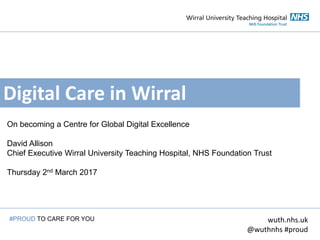 Digital Care in Wirral
On becoming a Centre for Global Digital Excellence
David Allison
Chief Executive Wirral University Teaching Hospital, NHS Foundation Trust
Thursday 2nd March 2017
wuth.nhs.uk
@wuthnhs #proud
#PROUD TO CARE FOR YOU
 