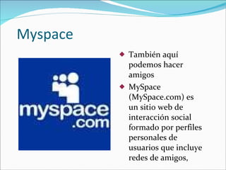 Myspace También aquí podemos hacer amigos MySpace (MySpace.com) es un sitio web de interacción social formado por perfiles personales de usuarios que incluye redes de amigos, 
