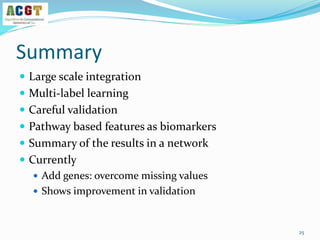 Summary
 Large scale integration
 Multi-label learning
 Careful validation
 Pathway based features as biomarkers
 Summary of the results in a network
 Currently
 Add genes: overcome missing values
 Shows improvement in validation
25
 